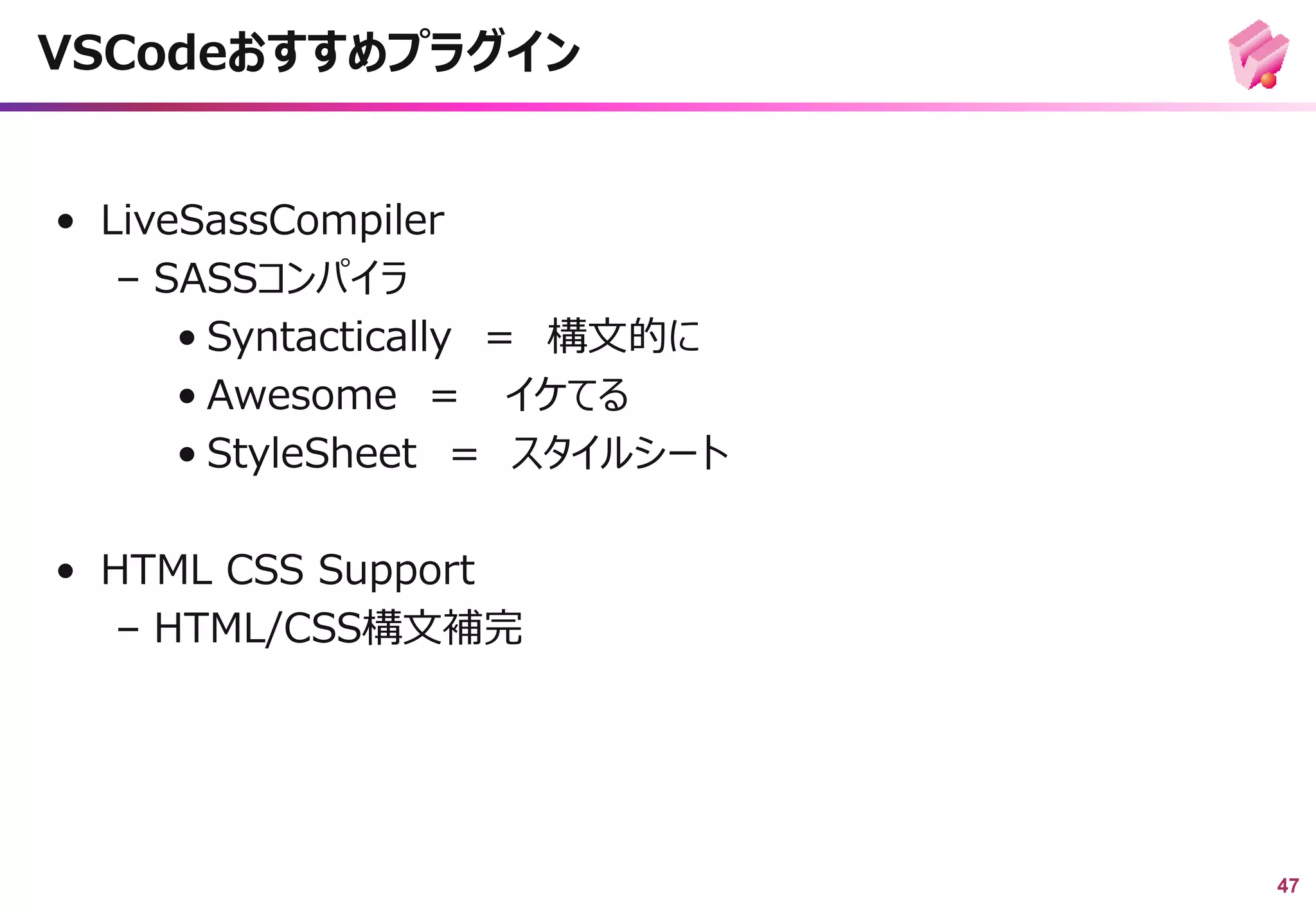 47
• LiveSassCompiler
– SASSコンパイラ
• Syntactically ＝ 構文的に
• Awesome ＝ イケてる
• StyleSheet ＝ スタイルシート
• HTML CSS Support
– HTML/CSS構文補完
VSCodeおすすめプラグイン
 