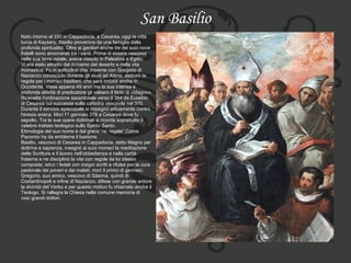 San Basilio Nato intorno al 330 in Cappadocia, a Cesarea, oggi la città  turca di Kaysery, Basilio proveniva da una famiglia dalla profonda spiritualità. Oltre ai genitori anche tre dei suoi nove  fratelli sono annoverati tra i santi. Prima di essere vescovo  nella sua terra natale, aveva vissuto in Palestina e Egitto.  Vi era stato attratto dal richiamo del deserto e della vita  monastica. Fu in solitudine che, insieme con Gregorio di  Nazianzo conosciuto durante gli studi ad Atene, elaborò la  regola per i monaci basiliani, che sarà imitata anche in  Occidente. Visse appena 49 anni ma la sua intensa e  profonda attività di predicatore gli valsero il titolo di «Magno».  Ricevette l'ordinazione sacerdotale verso il 364 da Eusebio  di Cesarea cui successe sulla cattedra vescovile nel 370.  Durante il servizio episcopale si impegnò attivamente contro  l'eresia ariana. Morì l'1 gennaio 379 a Cesarea dove fu  sepolto. Tra le sue opere dottrinali si ricorda soprattutto il  celebre trattato teologico sullo Spirito Santo.  Etimologia del suo nome è dal greco “re, regale”.Come  Pacomio ha da emblema il bastone. Basilio, vescovo di Cesarea in Cappadocia, detto Magno per  dottrina e sapienza, insegnò ai suoi monaci la meditazione  delle Scritture e il lavoro nell’obbedienza e nella carità  fraterna e ne disciplinò la vita con regole da lui stesso  composte; istruì i fedeli con insigni scritti e rifulse per la cura  pastorale dei poveri e dei malati; morì il primo di gennaio.  Gregorio, suo amico, vescovo di Sásima, quindi di  Costantinopoli e infine di Nazianzo, difese con grande ardore  la divinità del Verbo e per questo motivo fu chiamato anche il  Teologo. Si rallegra la Chiesa nella comune memoria di  così grandi dottori. 