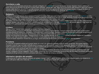 Dormitorio e celle   Il dormitorio era la camerata comune dove, secondo la Regola, una  lampada  era mantenuta sempre accesa. Quando i monaci erano tanti,  erano divisi tra più dormitori.Con gli anni si passò dalla camerata comune alle celle. Dapprima si praticarono delle divisioni di legno per isolare il  monaco dalle inevitabili distrazioni di una sala comune, incompatibili con le esigenze dell'attività intellettuale (studio). In seguito la stanza fu  chiusa da una porta e, in tal modo, si giunse al tipo di costruzione attuale divenuto di uso generale dal  XV secolo . Refettorio  Il refettorio era la sala comune dove i monaci si riunivano per consumare i loro pasti. Originariamente costruito sul piano del  triclinium  romano,  terminava in un'abside. I tavoli erano (e sono tuttora) normalmente disposti su tre lati lungo le pareti, lasciando il centro libero per gli inservienti.  Vicino al refettorio c'era sempre una fontana dove si ci poteva/doveva lavare prima e dopo i pasti. Per evitare che fosse solo un'occasione per appagare le proprie esigenza fisiologiche e rendere il tempo lì trascorso in un atto profondamente  religioso, durante tutto il pasto un monaco a turno è incaricato di leggere brani tratti dalla  Sacra Scrittura , per questa ragione vi vige regola del  silenzio. Turni settimanali sono adottati anche per avvicendare i monaci nel servire gli altri in cucina. Cimitero  Alla loro morte, i monaci erano seppelliti nel cimitero interno al monastero. Nei secoli passati, quando le difficoltà delle comunicazioni rendevano enormi le distanze, i monaci avevano trovato il mezzo di annunziarsi  scambievolmente la morte di un confratello e assicurare così i reciproci suffragi: d'abbazia in abbazia, di provincia in provincia, peregrinava un  religioso che portava con sé la lista dei morti dove erano annotati i defunti dell'anno con un breve  curriculum vitae . Questo uso ha perduto la sua ragion d'essere ma ancora oggi, quotidianamente ed all' ora prima , i monaci ricordano i religiosi ed i benefattori  defunti e, una volta al mese, tutta la comunità va a benedire le salme che riposano nei sepolcri. L'onore di essere sepolti tra i monaci era un privilegio che la comunità talvolta poteva concedere a  vescovi , re e benefattori. Foresteria   Le comunità monastiche sempre ed ovunque hanno accordato una generosa ospitalità a tutti con spirito di servizio. Per questa ragione i  monasteri costruiti lungo vie molto trafficate erano particolarmente attrezzati allo scopo e molto apprezzati. Spesso accoglievano anche  ospiti di riguardo come re, principi e vescovi in viaggio insieme alle loro corti ed accompagnatori. Le infermerie erano collegate a queste ali del  monastero per curare anche gli ospiti che ne avessero bisogno. Gli edifici adibiti all'ospitalità erano spesso suddivisi in aree distinte in funzione del censo di chi dovevano accogliere: ospiti importanti, altri  monaci o pellegrini e poveri viaggiatori. Erano, inoltre, posizionati dove meno interferivano con la privacy del monastero ed avevano anche una  cappella perché gli estranei non erano ammessi nella chiesa utilizzata da monaci e monache. Infermeria e giardino dei semplici   L'infermeria era un edificio separato dedicato ad ospitare i monaci malati o deboli che erano affidati ad un monaco-medico. Era dotata di un  orto   per la coltivazioni delle erbe medicinali, il  giardino dei semplici . Spesso erano poste vicino al dormitorio. 