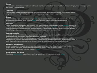 Cucine  La cucina (dove i monaci servivano in turni settimanali) era naturalmente situata vicino al refettorio. Nei monasteri più grandi c'erano più cucine:  per i monaci, i novizi e gli ospiti. Gabinetti  I gabinetti erano separati dagli edifici principali ed erano raggiungibili percorrendo un corridoio. Erano sempre disposti  con grande cura verso l'igiene e la pulizia e forniti di acqua corrente ogni volta che era possibile. Scuole  Molti monasteri avevano scuole esterne per gli  oblati , ragazzi destinati dai loro genitori alla vita monastica. In anni  recenti alcuni hanno istituito anche scuole e  collegi  aperti a giovani che non hanno la chiamata religiosa. Noviziato  I novizi, non essendo ancora parte della comunità, non avevano il diritto di frequentare la zona di  clausura . Avevano un  posto nel coro durante gli uffici divini, ma trascorrevano il resto del tempo nel  noviziato . Un monaco anziano, il prefetto  o maestro dei novizi, li istruiva nei principi della vita religiosa e li sorvegliava. Il periodo di prova durava una settimana. I  noviziati più grandi avevano propri dormitori, cucine, refettori, sale di lavoro ed anche chiostri. Azienda agricola  Le aziende agricole sono intese dalla regola da un lato come un'occasione di lavoro, dall'altro come un mezzo di  sostentamento che assicurava al monastero l'autonomia alimentare. Pur mantenendosi ben curata ed ordinata, oggi non ha più l'importanza dei secoli passati, quando la terra costituiva  l'elemento quasi esclusivo della ricchezza monastica. Oggi la funzione della tenuta monastica, dove pure essa esiste, è  quella di permettere al monastero di trarne, almeno in parte, i prodotti necessari al proprio sostentamento. Magazzini e laboratori  Nessun monastero era completo senza le sue dispense per conservare il cibo. C'erano, inoltre, granai, cantine e altri  locali di servizio; tutto posto, insieme agli edifici delle fattorie, sotto la tutela del monaco cellaio. Molti monasteri possedevano mulini per macinare il  grano . Appartamenti dell'abate  A partire dal  tardo Medioevo  separati erano anche gli appartamenti del capo della comunità: l' abate . 