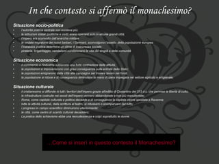 In che contesto si affermò il monachesimo? Situazione socio-politica l’autorità politica centrale non esisteva più;  le istituzioni statali (politiche e civili) erano operanti solo in alcune grandi città;  l’impero era sconvolto dall’anarchia militare  le ondate migratorie dei nuovi barbari, i Germani, sconvolgono l’assetto della popolazione europea;  l’instabilità politica determina un clima di insicurezza sociale;  pirateria, brigantaggio, vandalismi condizionano la vita dei singoli e delle comunità   Situazione economica il commercio e l’industria subiscono una forte contrazione delle attività;  le popolazioni si impoveriscono con gravi conseguenze sulle entrate dello Stato;  le popolazioni emigrarono dalla città alla campagna per trovare lavoro nei fondi; la popolazione si riduce e di conseguenza diminuisce la mano d’opera impiegata nel settore agricolo e artigianale; Situazione culturale il cristianesimo si diffonde in tutti i territori dell’impero grazie all’editto di Costantino del 313 d.c. che permise la libertà di culto;  le infrastrutture costruite nei secoli dell’impero vennero abbandonate e non più manutentate;  Roma, come capitale culturale e politica decadde e di conseguenza la capitale venne spostata a Ravenna;  tutte le attività culturali, dalla scrittura al teatro, si ridussero o scomparvero del tutto;  i progressi in campo scientifico diminuirono ulteriormente;  le città, come centro di scambi culturali decaddero;  La pratica dello schiavismo ebbe una recrudescenza e colpì soprattutto le donne. … Come si inserì in questo contesto il Monachesimo? 
