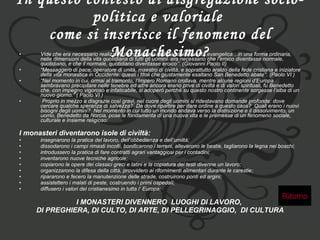 In questo contesto di disgregazione socio-politica e valoriale  come si inserisce il fenomeno del Monachesimo? Vide che era necessario realizzare il programma radicale della santità evangelica…in una forma ordinaria, nelle dimensioni della vita quotidiana di tutti gli uomini. era necessario che l’eroico diventasse normale, quotidiano, e che il normale, quotidiano diventasse eroico’’. (Giovanni Paolo II)  “ Messaggero di pace, operatore di unità, maestro di civiltà, e soprattutto araldo della fede cristiana e iniziatore della vita monastica in Occidente: questi i titoli che giustamente esaltano San Benedetto abate’’. (Paolo VI )  “ Nel momento in cui, ormai al tramonto, l’Impero Romano crollava, mentre alcune regioni d’Europa sembravano precipitare nelle tenebre ed altre ancora erano prive di civiltà e di valori spirituali, fu Benedetto che, con impegno vigoroso e infaticabile, si adoperò perché su questo nostro continente sorgesse l’alba di un nuovo giorno.” ( Paolo VI )    Proprio in mezzo a disgrazie così gravi, nel cuore degli uomini si ridestavano domande profonde: dove cercare qualche speranza di salvezza?  Da dove ripartire per dare ordine a questo caos?  Quali erano i nuovi bisogni degli uomini?  Nel momento in cui tutto un mondo andava verso la distruzione e il dissolvimento, un uomo, Benedetto da Norcia, pose le fondamenta di una nuova vita e le premesse di un fenomeno sociale, culturale e insieme religioso: I monasteri diventarono isole di civiltà:   insegnarono la pratica del lavoro, dell’obbedienza e dell’umiltà;  dissodarono i campi rimasti incolti, bonificarono i terreni, allevarono le bestie, tagliarono la legna nei boschi;  introdussero la pratica di fare contratti agrari vantaggiosi per i contadini;  inventarono nuove tecniche agricole;  copiarono le opere dei classici greci e latini e la copiatura dei testi divenne un lavoro;  organizzarono la difesa della città, provvidero ai rifornimenti alimentari durante le carestie;  ripararono e fecero la manutenzione delle strade, costruirono ponti ed argini;  assistettero i malati di peste, costruendo i primi ospedali;  diffusero i valori del cristianesimo in tutta l’ Europa;  I MONASTERI DIVENNERO  LUOGHI DI LAVORO,  DI PREGHIERA, DI CULTO, DI ARTE, DI PELLEGRINAGGIO,  DI CULTURA Ritorno 