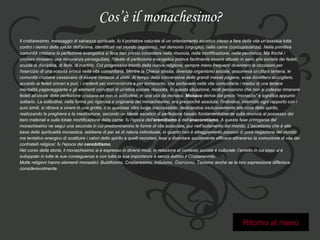 Cos’è il monachesimo? Il cristianesimo, messaggio di salvezza spirituale, fu il portatore naturale di un orientamento ascetico inteso a fare della vita un'assidua lotta  contro i nemici della salute dell'anima, identificati nel mondo (egoismo), nel demonio (orgoglio), nella carne (concupiscenza). Nella primitiva  comunità cristiana la perfezione evangelica si fece ben presto consistere nella rinuncia, nella mortificazione, nella penitenza. Ma finché i  cristiani rimasero una minoranza perseguitata, l'ideale di perfezione evangelica poteva facilmente essere attuato in seno alla società dei fedeli,  scuola di disciplina, di fede, di martirio. Col progressivo trionfo della nuova religione, sempre meno frequenti divennero le occasioni per  l'esercizio di una volontà eroica nella vita comunitaria. Mentre la Chiesa stessa, divenuta organismo sociale, assumeva struttura terrena, le  comunità cristiane cessavano di essere cenacoli di eletti. Al tempo della conversione delle grandi masse pagane, esse dovettero accogliere,  accanto ai fedeli sinceri e puri, i credenti per convenienza e per tornaconto, che portavano nella vita comunitaria i residui di una tenace  mentalità paganeggiante e gli elementi corruttori di un'etica sociale rilassata. In questa situazione, molti pensarono che non si potesse rimanere  fedeli all'ideale della perfezione cristiana se non in solitudine, in una vita da monaco.  Monaco  deriva dal greco “monacòs” e significa appunto  solitario. La solitudine, nella forma più rigorosa e originaria del monachesimo, era pressoché assoluta; l'individuo, interrotto ogni rapporto con i  suoi simili, si ritirava a vivere in una grotta, o in qualsiasi altro luogo inaccessibile, dedicandosi esclusivamente alle cose dello spirito,  realizzando la preghiera e la meditazione, secondo un ideale ascetico di perfezione basato fondamentalmente sulla rinuncia al possesso dei  beni materiali e sulla totale mortificazione della carne: fu l'epoca dell' eremitismo  e dell' anacoretismo . A questa fase primigenia del  monachesimo ne seguì una seconda in cui predominarono le forme di vita associata, pur nell'isolamento dal mondo. L'ascetismo che è alla  base della spiritualità monastica, sebbene di per sé di natura individuale, in quanto non è atteggiamento passivo di pura negazione del mondo  ma tentativo energico di sostituire i valori dello spirito a quelli mondani, tese a diventare socialmente efficace attraverso la comunione di vita dei  confratelli religiosi: fu l'epoca del  cenobitismo .  Nel corso della storia, il monachesimo si è espresso in diversi modi, in relazione al contesto sociale e culturale; l’ambito in cui esso si è  sviluppato in tutte le sue conseguenze e con tutta la sua importanza è senza dubbio il Cristianesimo. Molte religioni hanno elementi monastici: Buddhismo, Cristianesimo, Induismo, Giainismo, Taoismo anche se la loro espressione differisce  considerevolmente. Ritorno al menù 