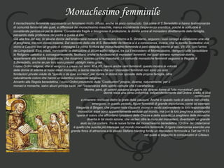 Monachesimo femminile Il monachesimo femminile rappresenta un fenomeno molto diffuso, anche se poco conosciuto. Già prima di S.Benedetto si hanno testimonianze  di comunità femminili alle quali, a differenza del monachesimo maschile, manca inizialmente l’esperienza eremitica, poiché la solitudine è  considerata pericolosa per le donne. Considerata fragile e bisognosa di protezione, la donna arriva al monastero direttamente dalla famiglia,  passando dalla protezione del padre a quella di Dio. Già alla fine del sec. IV alcune donne dell’aristocrazia romana si riuniscono intorno a S. Girolamo, seguono i suoi consigli e conducono una vita  di preghiera, ma non vivono insieme. Dal racconto della vita di S. Benedetto da Norcia si è a conoscenza, invece, che la sorella Scolastica vive  vicino a Cassino con un gruppo di compagne.La prima fioritura del monachesimo femminile è però databile intorno al sec. VII-VIII, con l’arrivo  dei Longobardi. Essi, infatti, nonostante la distruzione di alcuni edifici religiosi, tra cui il monastero di Montecassino, ritengono utile consolidare  la Religione cattolica e, conseguentemente, facilitano anche la fondazione di monasteri femminili, nei quali entrano numerose donne,  appartenenti alla nobiltà longobarda, che ricoprono spesso cariche importanti. Le comunità monastiche femminili seguono la Regola di  S.Benedetto, anche se per loro sono previsti obblighi meno gravi.  I nuovi Ordini religiosi, che si vengono a creare nei secc. XI e XII, hanno anche rami femminili: questo mostra la volontà  delle donne di aderire ai nuovi ideali monastici, e lascia intendere che ora i monasteri femminili non sono più solo  fondazioni private volute da "questo o da quel sovrano", per riunire le donne non sposate della propria famiglia, oltre  naturalmente coloro che hanno un’autentica vocazione religiosa.  Accanto alla Regola benedettina, i nuovi Ordini prevedono delle "Costituzioni" proprie, diverse, naturalmente, per ù monaci e monache, salvo alcuni principi base, per l’osservanza dello spirito comune che li caratterizza.  Mentre, però, gli uomini possono scegliere tra diverse forme di "vita monastica", per le  donne resta una certa uniformità, indipendentemente dall’Ordine scelto, e cioè continuano  a rimanere rinchiuse dietro le grate della clausura. Anche in questo ruolo di azione non diretta,  emergono, in questo periodo, figure femminili di grande importanza, come ad esempio  Ildegarda di Bingen, che proprio nella clausura vivono in modo sorprendente la loro responsabilità  monastica: esse sono apparentemente escluse dal mondo, ma con la loro preghiera sostengono  ’ opera di coloro che affrontano i problemi della Chiesa e della società.La preghiera delle monache  diventa in tal modo azione, che va ben oltre le mura del monastero, diventando un grande  aiuto su cui contare. Tra le nuove forme del monachesimo benedettino l’Ordine dei Cistercensi  è quello che suscita più interesse nel mondo monastico femminile. Il rigore cistercense esercita una  grande forza di attrazione,e lo stesso Stefano Harding fonda un monastero femminile a Tart nel 1123,  nel quale si seguono le consuetudini di Cîteaux.  