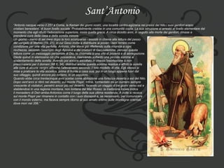 Sant’Antonio “ Antonio nacque verso il 251 a Coma, la Keman dei giorni nostri, una località centro-egiziana nei pressi del Nilo.i suoi genitori erano  cristiani benestanti, di buon livello sociale. Probabilmente crebbe in una comunitä copta. La sua istruzione si arrestò al livello elementare dal  momento che egli rifiutò l’educazione superiore, ossia quella greca. A circa diciotto anni, in seguito alla morte dei genitori, rimase a  prendersi cura della casa e della sorella minore. Un giorno - meno di sei mesi dopo la loro scomparsa - assisté in chiesa alla lettura del passo  del vangelo di Matteo (19, 21), in cui Gesù invita a distribuire ai poveri i beni terreni come  condizione per una vita perfetta. Antonio, che stava già riflettendo sulla rinuncia a ogni  ricchezza, secondo l’esempio degli Apostoli e dei cristiani di Gerusalemme, percepì questa  lettura come un messaggio personale di Dio, la chiamata a una vita di povertà e di abnegazione.  Diede quindi in elemosina ciò che possedeva, riservando soltanto una piccola somma al  sostentamento della sorella. Avendo poi ancora ascoltato in chiesa l’esortazione a non  preoccuparsi per il domani (Mt 6, 34), distribuì anche questa somma residua e affidò la sorella  alle cure di alcune vergini affinché l’allevassero secondo il loro modello di vita. Egli stesso si  mise a praticare la vita ascetica, prima di fronte a casa sua, poi in un luogo appena fuori dal  suo villaggio, quindi ancora più lontano, in un sepolcro. Quando ebbe circa trentacinque anni scelse come abitazione una fortezza deserta a est del Nilo. Dopo vent’anni si ritirò nel deserto, sul monte Pispir. Infine, tormentato da un numero sempre  crescente di visitatori, penetrò ancor più nel deserto, facendo un viaggio di tre giorni verso est e  stabilendosi in una regione montana, non lontana dal Mar Rosso: la tradizione locale indica  il monastero di Deir-amba-Antonios come il luogo della sua ultima residenza. A volte si recava  sul monte Pispir per rimanere in contatto con i suoi discepoli e, se necessario, per comunicare  con il mondo esterno, ma faceva sempre ritorno al suo amato eremo sulle montagne orientali,  dove morì nel 356.” 
