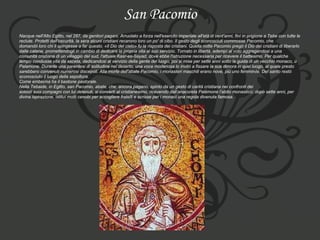 San Pacomio Nacque nell'Alto Egitto, nel 287, da genitori pagani. Arruolato a forza nell'esercito imperiale all'età di vent'anni, finì in prigione a Tebe con tutte le  reclute. Protetti dall'oscurità, la sera alcuni cristiani recarono loro un po' di cibo. Il gesto degli sconosciuti commosse Pacomio, che  domandò loro chi li spingesse a far questo. «Il Dio del cielo» fu la risposta dei cristiani. Quella notte Pacomio pregò il Dio dei cristiani di liberarlo  dalle catene, promettendogli in cambio di dedicare la propria vita al suo servizio. Tornato in libertà, adempì al voto aggregandosi a una  comunità cristiana di un villaggio del sud, l'attuale Kasr-es-Sayad, dove ebbe l'istruzione necessaria per ricevere il battesimo. Per qualche  tempo condusse vita da asceta, dedicandosi al servizio della gente del luogo, poi si mise per sette anni sotto la guida di un vecchio monaco, ù Palamone. Durante una parentesi di solitudine nel deserto, una voce misteriosa lo invitò a fissare la sua dimora in quel luogo, al quale presto  sarebbero convenuti numerosi discepoli. Alla morte dell'abate Pacomio, i monasteri maschili erano nove, più uno femminile. Del santo restò  sconosciuto il luogo della sepoltura.  Come emblema ha il bastone pastorale.  Nella Tebaide, in Egitto, san Pacomio, abate, che, ancora pagano, spinto da un gesto di carità cristiana nei confronti dei  soldati suoi compagni con lui detenuti, si convertì al cristianesimo, ricevendo dall’anacoreta Palémone l’abito monastico; dopo sette anni, per  divina ispirazione, istituì molti cenobi per accogliere fratelli e scrisse per i monaci una regola divenuta famosa. 