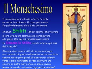 Il monachesimo si diffuse in tutto l’oriente  ma anche in occidente. Un caso particolare  fu quello dei monaci della Siria che furono  chiamati  Stiliti  (stilos=colonna) che vivevano  la loro vita su una colonna e da li predicavano  alla gente. Uno dei più famosi monaci siriani  fu  Simeone lo Stilita  vissuto intorno agli inizi  del V sec. d.C. Simeone dopo essersi ritirato su una montagna  non contento di questo isolamento che portava da lui  sempre molta gente pensò di allontanarsi salendo  verso il cielo. Per questo si fece costruire una  colonna di pietra molto alta e vi andò a vivere.  Ma anche questa non fu una fuga perché continuò  a occuparsi della gente che ogni giorno lo andava  a trovare. 