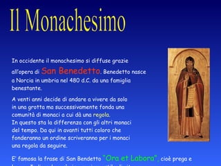 in Occidente In occidente il monachesimo si diffuse grazie  all’opera di  San Benedetto . Benedetto nasce  a Norcia in umbria nel 480 d.C. da una famiglia  benestante. A venti anni decide di andare a vivere da solo  in una grotta ma successivamente fonda una  comunità di monaci a cui dà una  regola .  In questo sta la differenza con gli altri monaci  del tempo. Da qui in avanti tutti coloro che  fonderanno un ordine scriveranno per i monaci  una regola da seguire. E’ famosa la frase di San Bendetto  “Ora et Labora”,  cioè prega e lavora. Indicando così ai monaci uno stile di vita. 