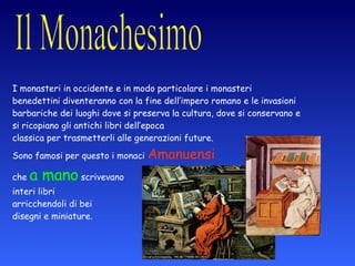 I monasteri in occidente e in modo particolare i monasteri benedettini diventeranno con la fine dell’impero romano e le invasioni barbariche dei luoghi dove si preserva la cultura, dove si conservano e si ricopiano gli antichi libri dell’epoca  classica per trasmetterli alle generazioni future.  Sono famosi per questo i monaci  Amanuensi   che  a mano  scrivevano  interi libri  arricchendoli di bei  disegni e miniature. in Occidente 