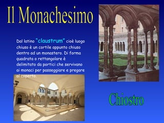 Chiostro Dal latino  “claustrum”  cioè luogo chiuso è un cortile appunto chiuso dentro ad un monastero. Di forma quadrata o rettangolare è delimitato da portici che servivano ai monaci per passeggiare e pregare al coperto. 