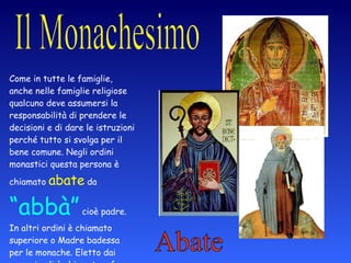 Abate Come in tutte le famiglie, anche nelle famiglie religiose qualcuno deve assumersi la responsabilità di prendere le decisioni e di dare le istruzioni perché tutto si svolga per il bene comune. Negli ordini monastici questa persona   è chiamato   abate   da  “abbà”  cioè padre. In altri ordini è chiamato superiore o Madre badessa per le monache. Eletto dai monaci egli è chiamato a far rispettare la regola. 