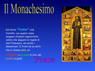 Frate Dal latino  “frater”  cioè fratello; con questo nome vengono chiamati soprattutto coloro che seguono la regola di San Francesco, ma anche i domenicani. Il frate ha un abito che si chiama  saio , un  cingolo  o  cordone  in vita, dei  sandali  ai piedi. 