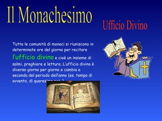 Ufficio Divino Tutte le comunità di monaci si riuniscono in determinate ore del giorno per recitare  l’ufficio divino  e cioè un insieme di salmi, preghiere e letture. L’ufficio divino è diverso giorno per giorno e cambia a seconda del periodo dell’anno (es. tempo di avvento, di quaresima ecc..) 