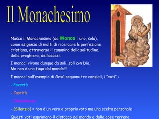 Nasce il Monachesimo (da  Monos  = uno, solo),  come esigenza di molti di ricercare la perfezione  cristiana, attraverso il cammino della solitudine,  della preghiera, dell’ascesi. I monaci vivono dunque da soli, soli con Dio.  Ma non è una fuga dal mondo!!! I monaci sull’esempio di Gesù seguono tre consigli, i “voti” : Povertà Castità Obbedienza (Silenzio)  = non è un vero e proprio voto ma una scelta personale Questi voti esprimono il distacco dal mondo e dalle cose terrene (intese come contrapposte a quelle del cielo) 