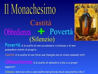 Povertà :  è la scelta di non accumulare ricchezze e di non possedere niente di proprio Castità :  è la scelta di non farsi una famiglia ma di vivere amando tutti Obbedienza :  è la scelta di obbedire a Dio e ai propri superiori Silenzio:  non è un voto o una scelta ben precisa ma è una pratica che il monaco fa per stare da solo con se stesso e ascoltare Dio  Povertà Castità Obbedienza (Silenzio) 