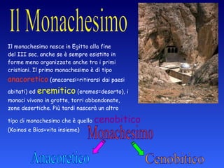 Il monachesimo nasce in Egitto alla fine  del III sec. anche se è sempre esistito in  forme meno organizzate anche tra i primi  cristiani. Il primo monachesimo è di tipo  anacoretico  (anacoresi=ritirarsi dai paesi  abitati) ed  eremitico  (eremos=deserto), i  monaci vivono in grotte, torri abbandonate,  zone desertiche. Più tardi nascerà un altro  tipo di monachesimo che è quello  cenobitico  (Koinos e Bios=vita insieme) Monachesimo Anacoretico Cenobitico 