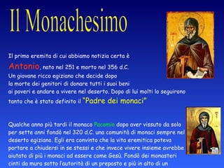 Il primo eremita di cui abbiamo notizia certa è  Antonio , nato nel 251 e morto nel 356 d.C.  Un giovane ricco egiziano che decide dopo  la morte dei genitori di donare tutti i suoi beni  ai poveri e andare a vivere nel deserto. Dopo di lui molti lo seguirono tanto che è stato definito il  “Padre dei monaci” Qualche anno più tardi il monaco  Pacomio  dopo aver vissuto da solo per sette anni fondò nel 320 d.C. una comunità di monaci sempre nel deserto egiziano. Egli era convinto che la vita eremitica poteva portare a chiudersi in se stessi e che invece vivere insieme avrebbe aiutato di più i monaci ad essere come Gesù. Fondò dei monasteri cinti da mura sotto l’autorità di un preposto e più in alto di un  Abate , cioè di un padre che cura i suoi figli. 