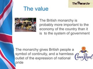 The value
The British monarchy is
probably more important to the
economy of the country than it
is to the system of government
The monarchy gives British people a
symbol of continuity, and a harmless
outlet of the expression of national
pride
 
