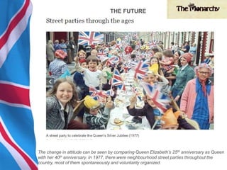 The change in attitude can be seen by comparing Queen Elizabeth’s 25th anniversary as Queen
with her 40th anniversary. In 1977, there were neighbourhood street parties throughout the
country, most of them spontaneously and voluntarily organized.
THE FUTURE
 