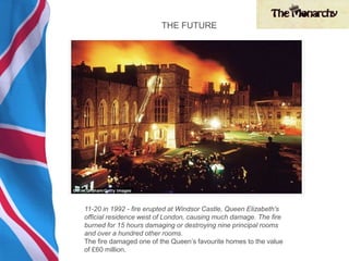 11-20 in 1992 - fire erupted at Windsor Castle, Queen Elizabeth's
official residence west of London, causing much damage. The fire
burned for 15 hours damaging or destroying nine principal rooms
and over a hundred other rooms.
The fire damaged one of the Queen’s favourite homes to the value
of £60 million.
THE FUTURE
 