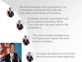 The chief executive of the government. He
is the leader of the party that holds the
most seats in the House of Commons.
Candidate must be authoritized to do
by the parties nominating officer.
They must win the most votes in the
constituency.
The prime minister presides over
the Cabinet and selects the other
Cabinet members.
Oversees the operation of the Civil
Service and government agencies.
 