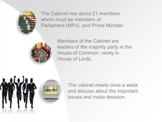 The Cabinet has about 21 members
whom must be members of
Parliament (MPs), and Prime Minister
Members of the Cabinet are
leaders of the majority party in the
House of Common, rarely in
House of Lords.
The cabinet meets once a week
and discuss about the important
issues and make decision.
 