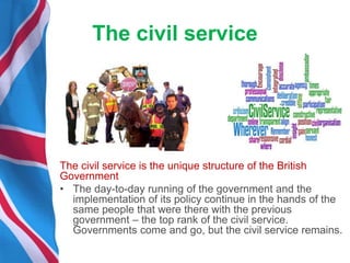 The civil service
The civil service is the unique structure of the British
Government
• The day-to-day running of the government and the
implementation of its policy continue in the hands of the
same people that were there with the previous
government – the top rank of the civil service.
Governments come and go, but the civil service remains.
 
