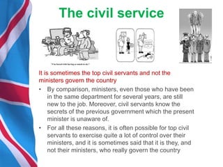 The civil service
It is sometimes the top civil servants and not the
ministers govern the country
• By comparison, ministers, even those who have been
in the same department for several years, are still
new to the job. Moreover, civil servants know the
secrets of the previous government which the present
minister is unaware of.
• For all these reasons, it is often possible for top civil
servants to exercise quite a lot of control over their
ministers, and it is sometimes said that it is they, and
not their ministers, who really govern the country
 