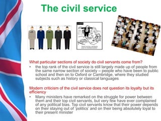 The civil service
What particular sections of society do civil servants come from?
• the top rank of the civil service is still largely made up of people from
the same narrow section of society – people who have been to public
school and then on to Oxford or Cambridge, where they studied
subjects such as history or classical languages
Modern criticism of the civil service does not question its loyalty but its
efficiency
• Many ministers have remarked on the struggle for power between
them and their top civil servants, but very few have ever complained
of any political bias. Top civil servants know that their power depends
on their staying out of ‘politics’ and on their being absolutely loyal to
their present minister
 