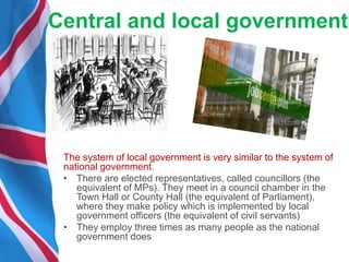 Central and local government
The system of local government is very similar to the system of
national government.
• There are elected representatives, called councillors (the
equivalent of MPs). They meet in a council chamber in the
Town Hall or County Hall (the equivalent of Parliament),
where they make policy which is implemented by local
government officers (the equivalent of civil servants)
• They employ three times as many people as the national
government does
 