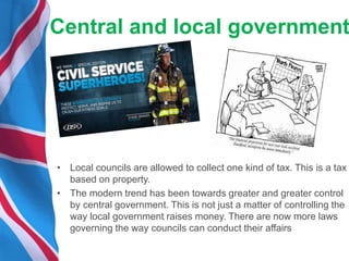 Central and local government
• Local councils are allowed to collect one kind of tax. This is a tax
based on property.
• The modern trend has been towards greater and greater control
by central government. This is not just a matter of controlling the
way local government raises money. There are now more laws
governing the way councils can conduct their affairs
 