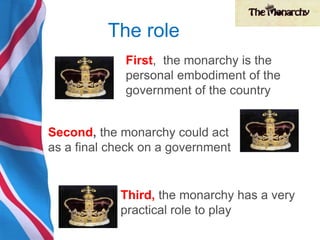 The role
First, the monarchy is the
personal embodiment of the
government of the country
Second, the monarchy could act
as a final check on a government
Third, the monarchy has a very
practical role to play
 