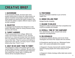 CREATIVE BRIEFCREATIVE BRIEF
1. Background
In this economic climate, we have seen more
people trading down to lower-tier vodka brands, as
well as increased consumption of spirits at home.
While people are working with tighter budgets, they
still want the ability to explore different ways to spice
up their cocktails.
2. Objective
A campaign that illustrates how Seagram’s is the
perfect affordable vodka for mixing inventive drinks
at home with friends.
3. Target Audience
Freshly-graduated from college, Millennial
males and females between 21-25. Actively
looking for or have just landed that first big job,
they are plagued by student loan debts and be-
ing on their own. They’re curious and willing to
experiment with spirits, and they haven’t estab-
lished what their “drink” is yet.
4. What do we want them to think?
That Seagram’s vodka is the perfect spirit for mix-
ing their latest invention in cocktails. We want them
to see Seagram’s on the shelf and grab it because
they realize their casual night in imbibing with
friends will be incomplete without it.
5. Positioning
Bringing affordable creativity to your at-home
happy hour.
6. Unique Selling Point
Budget-friendly mixability.
7. Reason to Believe
Seagram’s vodka is priced lower than competitors but
is just as versatile and mixable.
8. Overall tone of the campaign?
Fun, adventurous, young, should invite social
interaction and playfulness
9. Deliverables
a) Interactive website allowing users to be virtual
mixologists and share their recipes with one another.
b) Smartphone app that acts as a “Mixologist Guide-
book”, with various affordable drink recipes.
c) Seagram’s Youtube channel with real-life mixology
experts bringing people drink ideas easily done at
home.
c) Seagram’s Vodka mixology coffee table book and/or
handbook.
13
 
