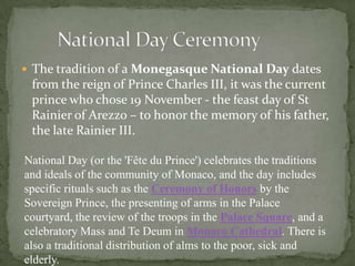  The tradition of a Monegasque National Day dates
 from the reign of Prince Charles III, it was the current
 prince who chose 19 November - the feast day of St
 Rainier of Arezzo – to honor the memory of his father,
 the late Rainier III.

National Day (or the 'Fête du Prince') celebrates the traditions
and ideals of the community of Monaco, and the day includes
specific rituals such as the Ceremony of Honors by the
Sovereign Prince, the presenting of arms in the Palace
courtyard, the review of the troops in the Palace Square, and a
celebratory Mass and Te Deum in Monaco Cathedral. There is
also a traditional distribution of alms to the poor, sick and
elderly.
 