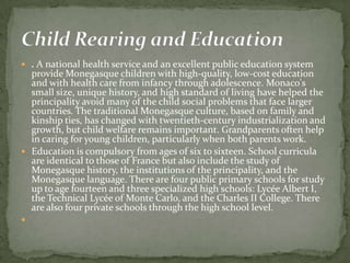  . A national health service and an excellent public education system
  provide Monegasque children with high-quality, low-cost education
  and with health care from infancy through adolescence. Monaco's
  small size, unique history, and high standard of living have helped the
  principality avoid many of the child social problems that face larger
  countries. The traditional Monegasque culture, based on family and
  kinship ties, has changed with twentieth-century industrialization and
  growth, but child welfare remains important. Grandparents often help
  in caring for young children, particularly when both parents work.
 Education is compulsory from ages of six to sixteen. School curricula
  are identical to those of France but also include the study of
  Monegasque history, the institutions of the principality, and the
  Monegasque language. There are four public primary schools for study
  up to age fourteen and three specialized high schools: Lycée Albert I,
  the Technical Lycée of Monte Carlo, and the Charles II College. There
  are also four private schools through the high school level.

 