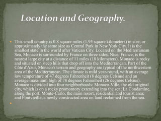  This small country is 0.8 square miles (1.95 square kilometers) in size, or
    approximately the same size as Central Park in New York City. It is the
    smallest state in the world after Vatican City. Located on the Mediterranean
    Sea, Monaco is surrounded by France on three sides. Nice, France, is the
    nearest large city at a distance of 11 miles (18 kilometers). Monaco is rocky
    and situated on steep hills that drop off into the Mediterranean. Part of the
    Côte d'Azur, Monaco's terrain and geography are typical of the northwestern
    area of the Mediterranean. The climate is mild year-round, with an average
    low temperature of 47 degrees Fahrenheit (8 degrees Celsius) and an
    average maximum high of 78 degrees Fahrenheit (26 degrees Celsius).
    Monaco is divided into four neighborhoods: Monaco-Ville, the old original
    city, which is on a rocky promontory extending into the sea; La Condamine,
    along the port; Monte-Carlo, the main resort, residential and tourist area;
    and Fontvieille, a newly constructed area on land reclaimed from the sea.

 