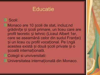 Educatie
 Scoli:
Monaco are 10 școli de stat, incluzând
grădinițe și școli primare, un liceu care are
profil teoretic și tehnic (Liceul Albert 1er,
care se aseamănă celor din sudul Franței)
și un liceu cu profil vocațional. Pe lângă
acestea există și două școli private și o
școală internațională.
Colegii si unviversitati:
Universitatea internațională din Monaco.
 