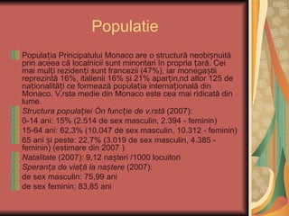 Populatie
Populația Principatului Monaco are o structură neobișnuită
prin aceea că localnicii sunt minoritari în propria țară. Cei
mai mulți rezidenți sunt francezii (47%), iar monegaștii
reprezintă 16%, italienii 16% și 21% aparținând altor 125 de
naționalități ce formează populația internațională din
Monaco. Vârsta medie din Monaco este cea mai ridicată din
lume.
Structura populației în funcție de vârstă (2007):
0-14 ani: 15% (2.514 de sex masculin, 2.394 - feminin)
15-64 ani: 62,3% (10.047 de sex masculin, 10.312 - feminin)
65 ani și peste: 22,7% (3.019 de sex masculin, 4.385 -
feminin) (estimare din 2007 )
Natalitate (2007): 9,12 nașteri /1000 locuitori
Speranța de viață la naștere (2007):
de sex masculin: 75,99 ani
de sex feminin: 83,85 ani
 