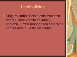 Limbi oficiale

Singura limbă oficială este franceză
dar mai sunt vorbite italiană și
engleză. Limba monegască este și ea
vorbită însă nu este răspândită.
 