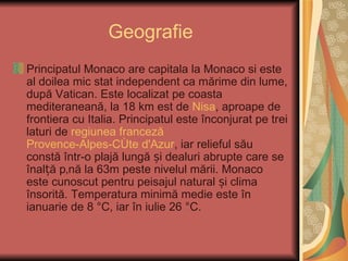 Geografie
Principatul Monaco are capitala la Monaco si este
al doilea mic stat independent ca mărime din lume,
după Vatican. Este localizat pe coasta
mediteraneană, la 18 km est de Nisa, aproape de
frontiera cu Italia. Principatul este înconjurat pe trei
laturi de regiunea franceză
Provence-Alpes-Côte d'Azur, iar relieful său
constă într-o plajă lungă și dealuri abrupte care se
înalță până la 63m peste nivelul mării. Monaco
este cunoscut pentru peisajul natural și clima
însorită. Temperatura minimă medie este în
ianuarie de 8 °C, iar în iulie 26 °C.
 