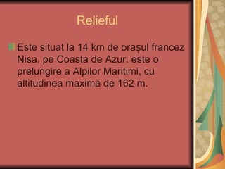 Relieful

Este situat la 14 km de orașul francez
Nisa, pe Coasta de Azur. este o
prelungire a Alpilor Maritimi, cu
altitudinea maximă de 162 m.
 