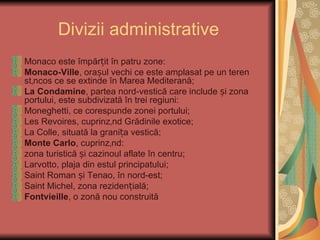 Divizii administrative
Monaco este împărțit în patru zone:
Monaco-Ville, orașul vechi ce este amplasat pe un teren
stâncos ce se extinde în Marea Mediterană;
La Condamine, partea nord-vestică care include și zona
portului, este subdivizată în trei regiuni:
Moneghetti, ce corespunde zonei portului;
Les Revoires, cuprinzând Grădinile exotice;
La Colle, situată la granița vestică;
Monte Carlo, cuprinzând:
zona turistică și cazinoul aflate în centru;
Larvotto, plaja din estul principatului;
Saint Roman și Tenao, în nord-est;
Saint Michel, zona rezidențială;
Fontvieille, o zonă nou construită
 