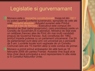 Legislatie si gurvernamant
Monaco este o monarhie constituțională începând din 1911,
cu puteri sporite conferite suveranului, apropiate de cele ale
unei monarhii absolute. Actualul suveran este Prințul
Albert al II-lea de Monaco. Executivul este compus din
Ministrul de Stat (șeful guvernului), care prezidează peste un
Consiliu de Guvernământ (Cabinetul). Ministrul de Stat este
un cetățean francez ales de Prinț din mai mulți candidați
propuși de Guvernul francez. Sub constituția din 1962,
prințul împarte puterea cu un parlament unicameral. Cei 24
de parlamentari sunt aleși prin vot universal pe o perioadă
de 5 ani. Lucrările locale sunt vegheate de un Consiliu
Comunal care are 15 membri aleși și este condus de primar.
Monaco a primit primul ambasador din altă țară pe 16
februarie 2006 din partea Franței. Aceasta vine după atâta
timp chiar dacă principatul a avut reprezentare în alte state
și în Consiliul Națiunilor Unite.
 
