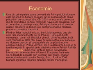 Economie
Una din principalele surse de venit ale Principatului Monaco
este turismul; în fiecare an mulți turiști sunt atrași de clima
plăcută și de cazinoul său. În 2001 un nou mare proiect a
dus la extinderea portului folosit de navele de croazieră, dar
și de ambarcațiunile private. Principatul a reușit să creeze
afaceri prospere în domenii ce sunt prietenoase mediului,
precum cosmetica naturistă.
Fiind un lider mondial în lux și bani, Monaco este una din
cele mai scumpe locații de pe Pământ. Principatul este
cunoscut și ca un rai al taxelor și mulți dintre rezidenții săi
sunt milionari ai altor țări. Luxul și frumusețea sunt asociate
cu Monaco precum și boutiqurile sale ce poartă nume
celebre (Chanel, Prada, Armani, etc.), restaurante luxoase și
familia regală, în special de la căsătoria dintre Prințul Rainier
cu Grace Kelly, mai târziu Prințesa Grace de Monaco.
Monaco nu este membru al Uniunii Europene însă este
strâns legat de aceasta prin acorduri cu Franța, așadar
moneda a devenit cea din Franța, Euro. Până în 2002
Monaco își bătea propriile monede, francii monegaști.
 