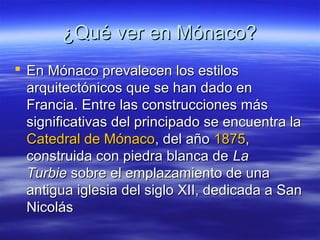 ¿Qué ver en Mónaco?
 En Mónaco prevalecen los estilos
arquitectónicos que se han dado en
Francia. Entre las construcciones más
significativas del principado se encuentra la
Catedral de Mónaco, del año 1875,
construida con piedra blanca de La
Turbie sobre el emplazamiento de una
antigua iglesia del siglo XII, dedicada a San
Nicolás

 