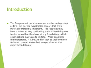 Introduction
 The European microstates may seem rather unimportant
at first, but deeper examination reveals that these
states are incredibly important. The fact that they
have survived so long considering their vulnerability due
to size shows that they have strong foundations, which
other nations may want to imitate. When examining
the microstates, it is best to first look at their common
traits and then examine their unique histories that
make them different.
 