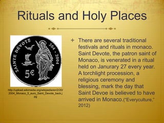 Rituals and Holy Places
                                                  There are several traditional
                                                   festivals and rituals in monaco.
                                                   Saint Devote, the patron saint of
                                                   Monaco, is venerated in a ritual
                                                   held on Janurary 27 every year.
                                                   A torchlight procession, a
                                                   religious ceremony and
                                                   blessing, mark the day that
http://upload.wikimedia.org/wikipedia/en/2/20/
2004_Monaco_5_euro_Saint_Devote_back.j             Saint Devoe is believed to have
                      pg
                                                   arrived in Monaco.(“Everyculture,”
                                                    2012)
 