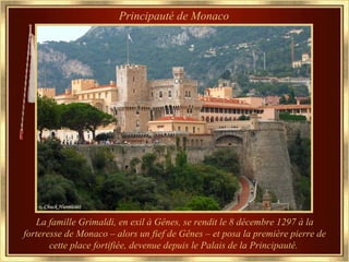 Principauté de Monaco




   La famille Grimaldi, en exil à Gênes, se rendit le 8 décembre 1297 à la
forteresse de Monaco – alors un fief de Gênes – et posa la première pierre de
       cette place fortifiée, devenue depuis le Palais de la Principauté.
 