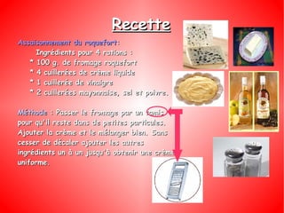 Recette Assaisonnement du roquefort : Ingrédients pour 4 rations : * 100 g. de fromage roquefort * 4 cuillerées de crème liquide * 1 cuillerée de vinaigre * 2 cuillerées mayonnaise, sel et poivre. Méthode  : Passer le fromage par un tamis pour qu'il reste dans de petites particules. Ajouter la crème et le mélanger bien. Sans cesser de décaler ajouter les autres ingrédients un à un jusqu'à obtenir une crème uniforme. 