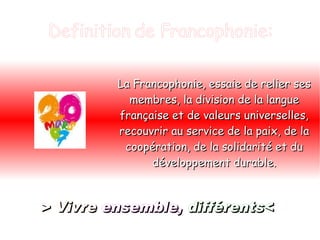 Definition de Francophonie: La Francophonie, essaie de relier ses membres, la division de la langue française et de valeurs universelles, recouvrir au service de la paix, de la coopération, de la solidarité et du développement durable. > Vivre   ensemble,   différents< 